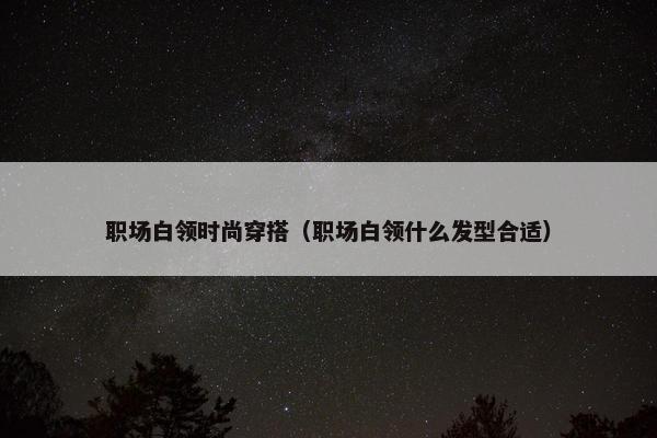职场白领时尚穿搭（职场白领什么发型合适）