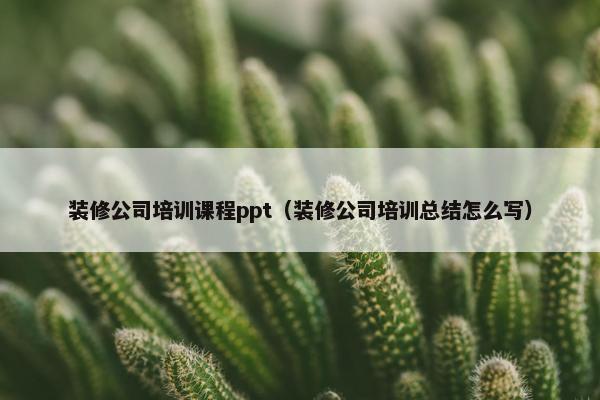 装修公司培训课程ppt（装修公司培训总结怎么写）