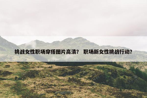 挑战女性职场穿搭图片高清？ 职场新女性挑战行动？