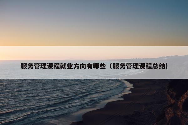 服务管理课程就业方向有哪些（服务管理课程总结）
