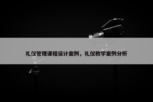 礼仪管理课程设计案例，礼仪教学案例分析