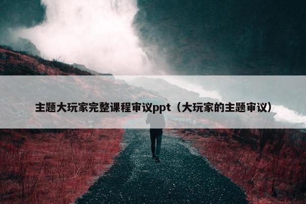 主题大玩家完整课程审议ppt（大玩家的主题审议）