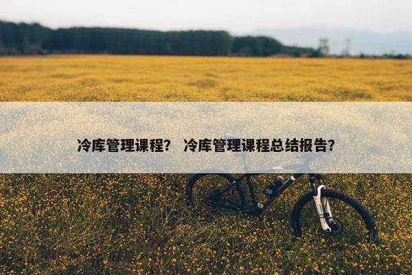 冷库管理课程？ 冷库管理课程总结报告？