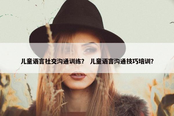 儿童语言社交沟通训练？ 儿童语言沟通技巧培训？