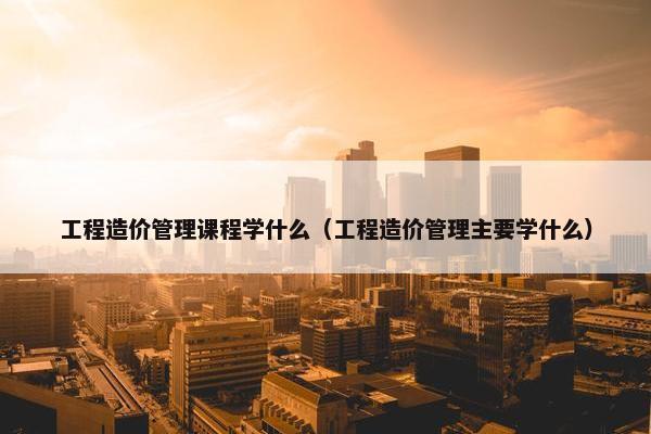 工程造价管理课程学什么（工程造价管理主要学什么）