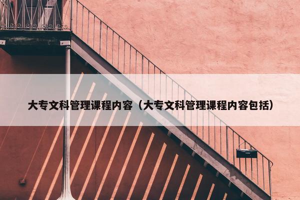 大专文科管理课程内容（大专文科管理课程内容包括）