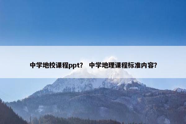 中学地校课程ppt？ 中学地理课程标准内容？