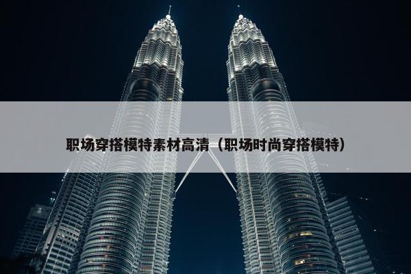 职场穿搭模特素材高清（职场时尚穿搭模特）