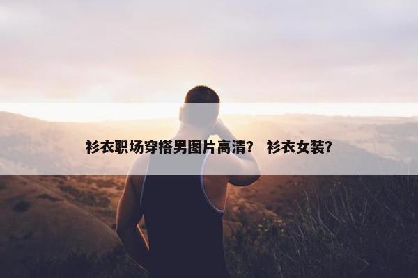 衫衣职场穿搭男图片高清？ 衫衣女装？