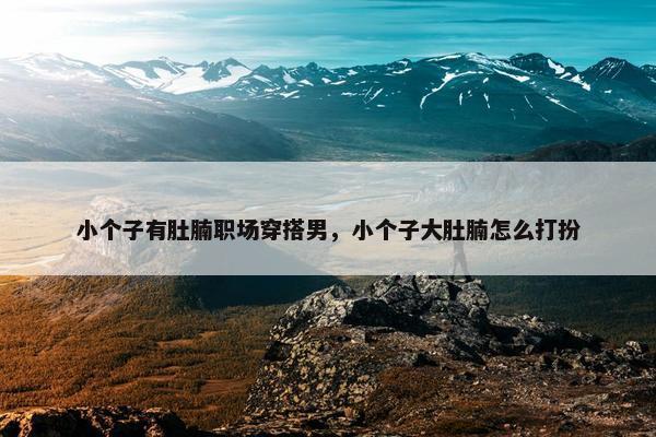 小个子有肚腩职场穿搭男，小个子大肚腩怎么打扮