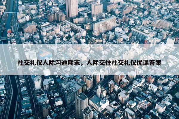 社交礼仪人际沟通期末，人际交往社交礼仪优课答案