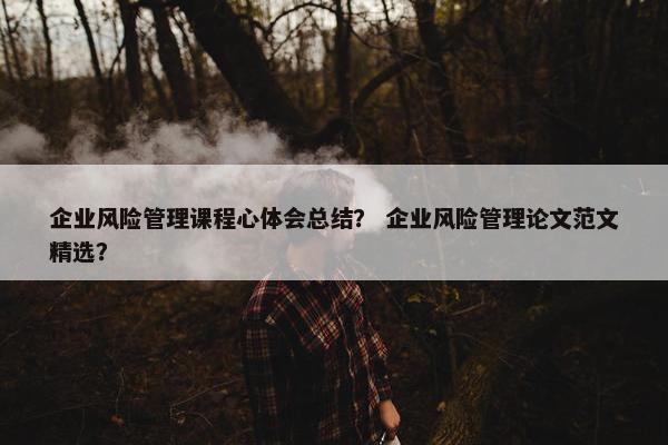 企业风险管理课程心体会总结？ 企业风险管理论文范文精选？