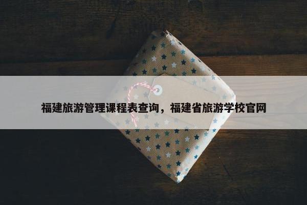 福建旅游管理课程表查询，福建省旅游学校官网