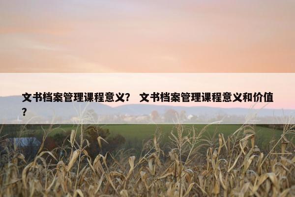 文书档案管理课程意义？ 文书档案管理课程意义和价值？
