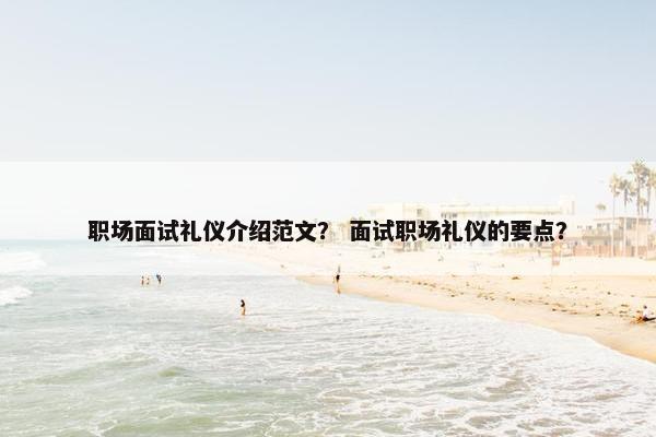 职场面试礼仪介绍范文？ 面试职场礼仪的要点？