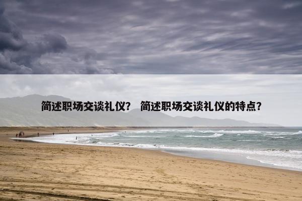 简述职场交谈礼仪？ 简述职场交谈礼仪的特点？