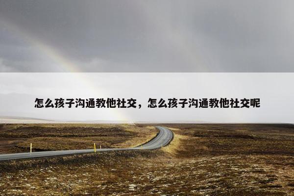怎么孩子沟通教他社交，怎么孩子沟通教他社交呢