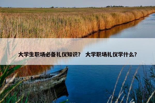 大学生职场必备礼仪知识？ 大学职场礼仪学什么？