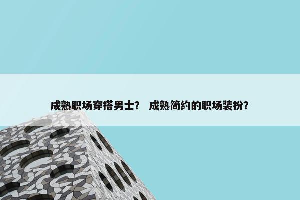 成熟职场穿搭男士？ 成熟简约的职场装扮？