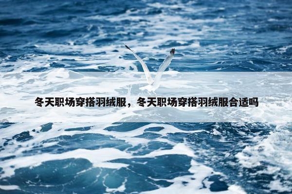 冬天职场穿搭羽绒服，冬天职场穿搭羽绒服合适吗