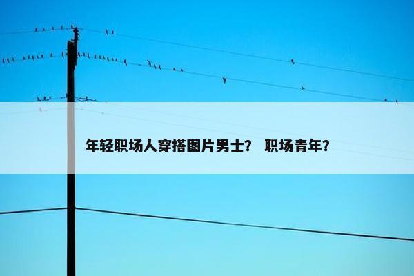 年轻职场人穿搭图片男士？ 职场青年？