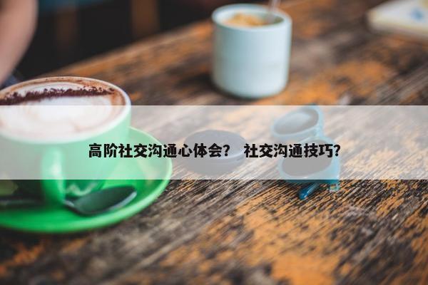 高阶社交沟通心体会？ 社交沟通技巧？