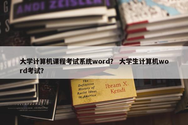 大学计算机课程考试系统word？ 大学生计算机word考试？