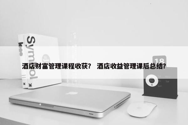 酒店财富管理课程收获？ 酒店收益管理课后总结？