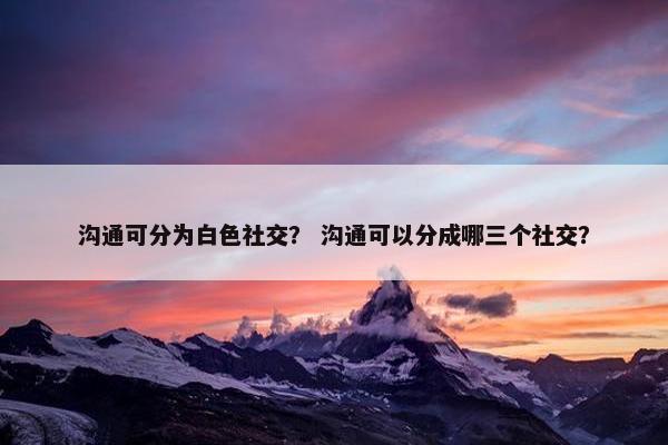 沟通可分为白色社交？ 沟通可以分成哪三个社交？