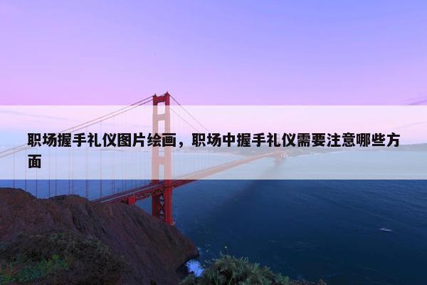 职场握手礼仪图片绘画，职场中握手礼仪需要注意哪些方面