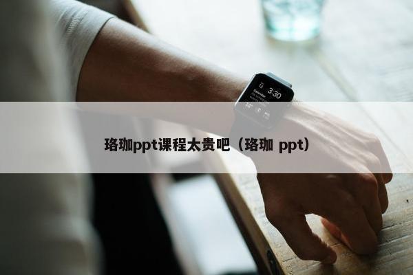 珞珈ppt课程太贵吧（珞珈 ppt）