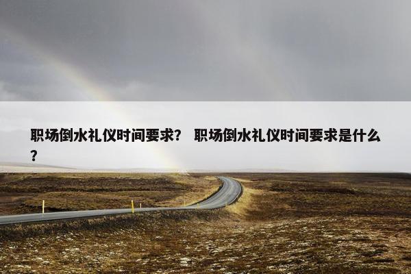 职场倒水礼仪时间要求？ 职场倒水礼仪时间要求是什么？