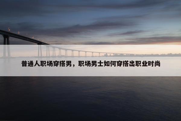 普通人职场穿搭男，职场男士如何穿搭出职业时尚