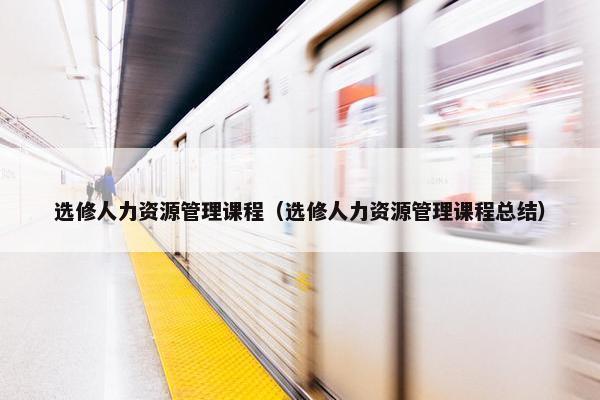 选修人力资源管理课程（选修人力资源管理课程总结）