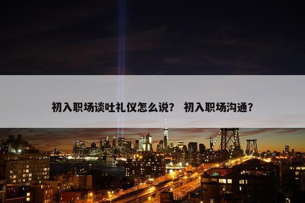 初入职场谈吐礼仪怎么说？ 初入职场沟通？