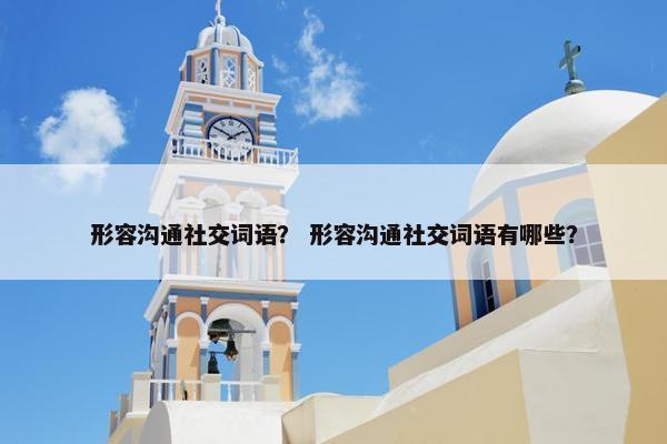 形容沟通社交词语？ 形容沟通社交词语有哪些？