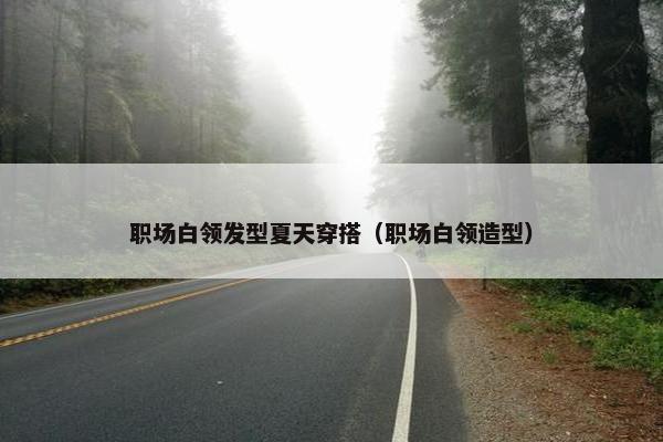 职场白领发型夏天穿搭（职场白领造型）