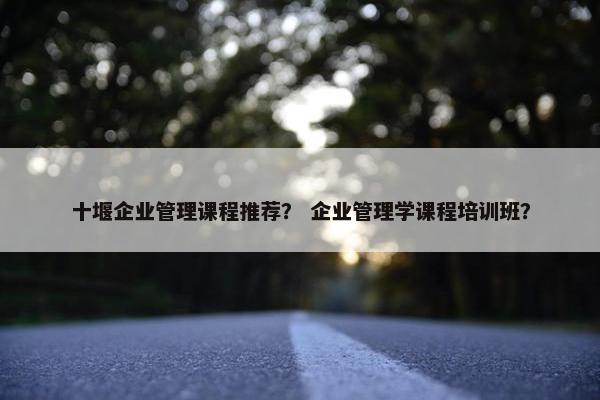 十堰企业管理课程推荐？ 企业管理学课程培训班？