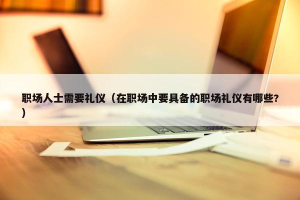 职场人士需要礼仪（在职场中要具备的职场礼仪有哪些?）