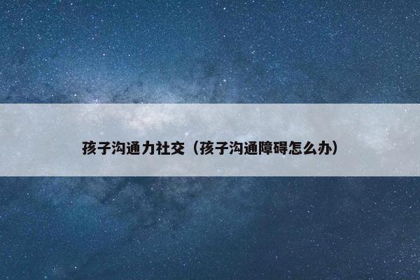 孩子沟通力社交（孩子沟通障碍怎么办）