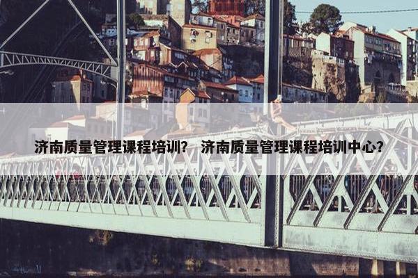 济南质量管理课程培训？ 济南质量管理课程培训中心？