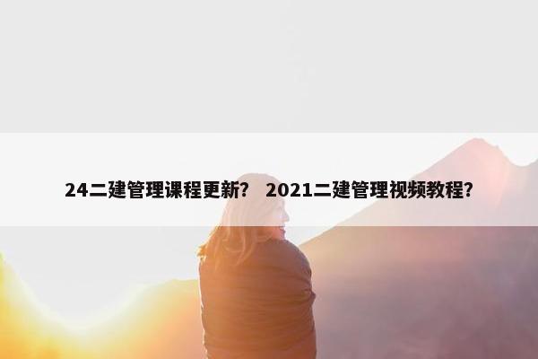 24二建管理课程更新？ 2021二建管理视频教程？