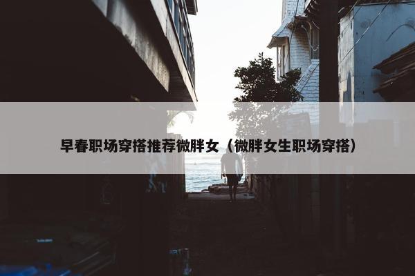 早春职场穿搭推荐微胖女（微胖女生职场穿搭）