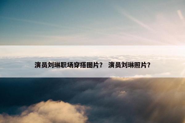 演员刘琳职场穿搭图片？ 演员刘琳照片？