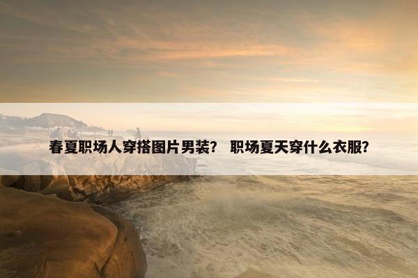 春夏职场人穿搭图片男装？ 职场夏天穿什么衣服？