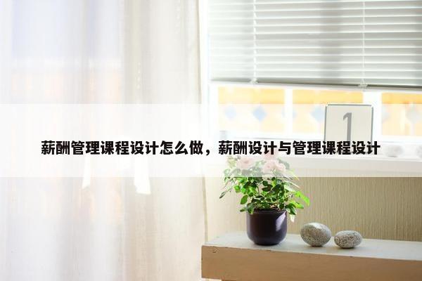 薪酬管理课程设计怎么做，薪酬设计与管理课程设计