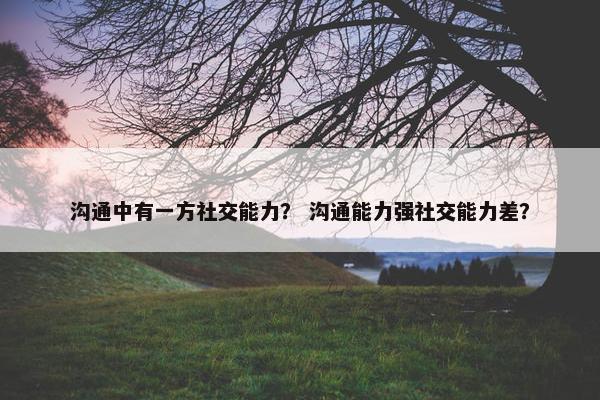 沟通中有一方社交能力？ 沟通能力强社交能力差？