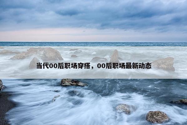 当代00后职场穿搭，00后职场最新动态